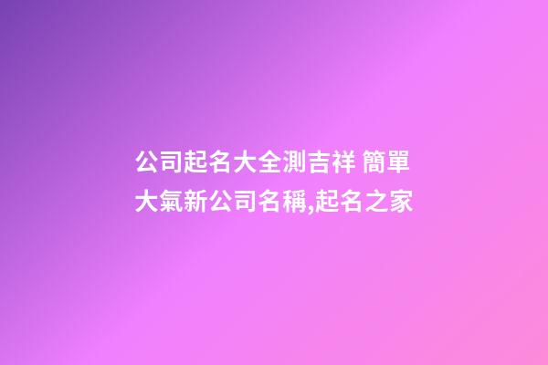 公司起名大全測吉祥 簡單大氣新公司名稱,起名之家